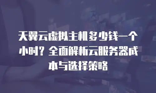 天翼云虚拟主机多少钱一个小时？全面解析云服务器成本与选择策略