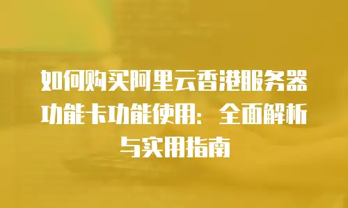如何购买阿里云香港服务器功能卡功能使用：全面解析与实用指南