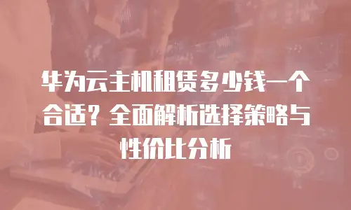 华为云主机租赁多少钱一个合适？全面解析选择策略与性价比分析