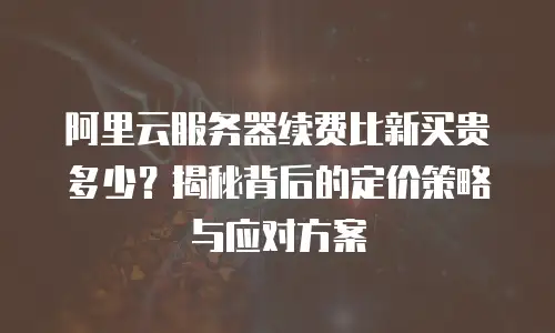 阿里云服务器续费比新买贵多少？揭秘背后的定价策略与应对方案