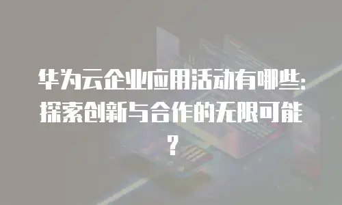 华为云企业应用活动有哪些：探索创新与合作的无限可能？