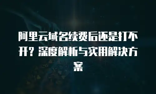 阿里云域名续费后还是打不开？深度解析与实用解决方案