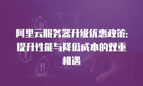 阿里云服务器升级优惠政策：提升性能与降低成本的双重机遇