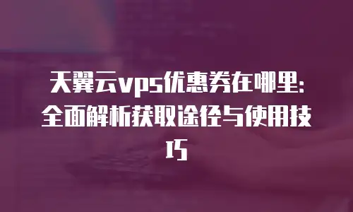 天翼云vps优惠券在哪里：全面解析获取途径与使用技巧