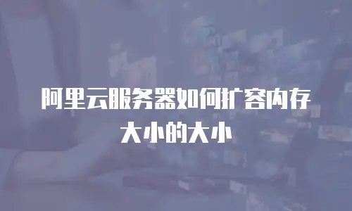 阿里云服务器如何扩容内存大小的大小