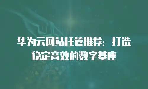华为云网站托管推荐：打造稳定高效的数字基座