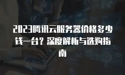 2023腾讯云服务器价格多少钱一台？深度解析与选购指南