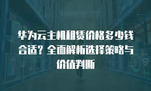 华为云主机租赁价格多少钱合适？全面解析选择策略与价值判断