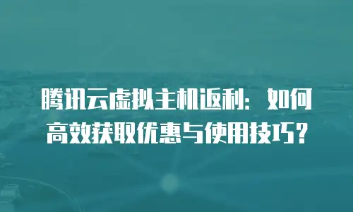 腾讯云虚拟主机返利：如何高效获取优惠与使用技巧？