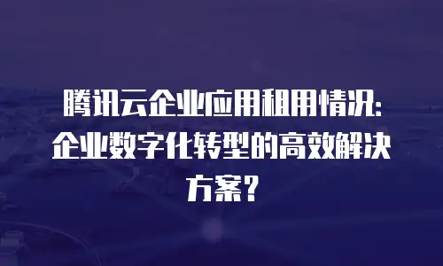 腾讯云企业应用租用情况：企业数字化转型的高效解决方案？
