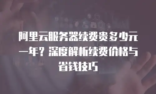阿里云服务器续费贵多少元一年？深度解析续费价格与省钱技巧