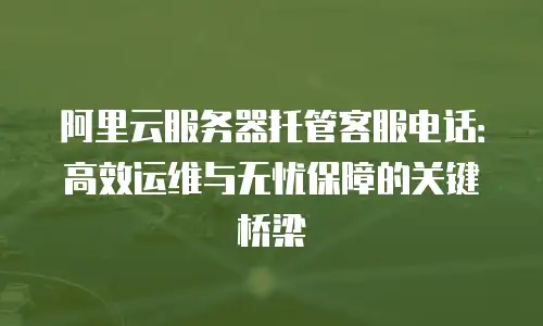 阿里云服务器托管客服电话：高效运维与无忧保障的关键桥梁
