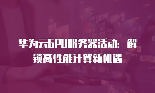 华为云GPU服务器活动：解锁高性能计算新机遇