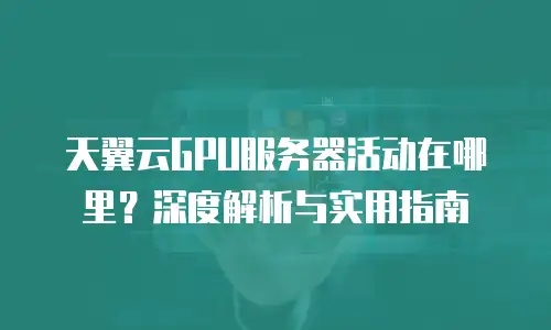 天翼云GPU服务器活动在哪里？深度解析与实用指南