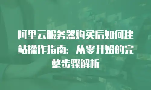 阿里云服务器购买后如何建站操作指南：从零开始的完整步骤解析
