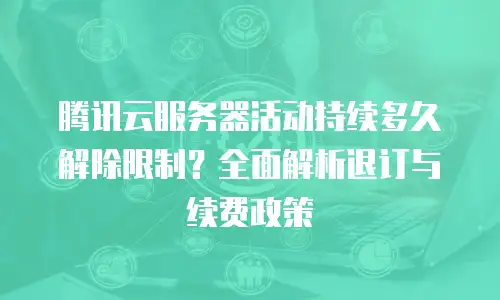 腾讯云服务器活动持续多久解除限制？全面解析退订与续费政策