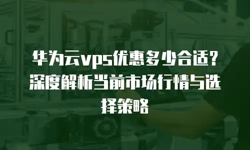 华为云vps优惠多少合适？深度解析当前市场行情与选择策略