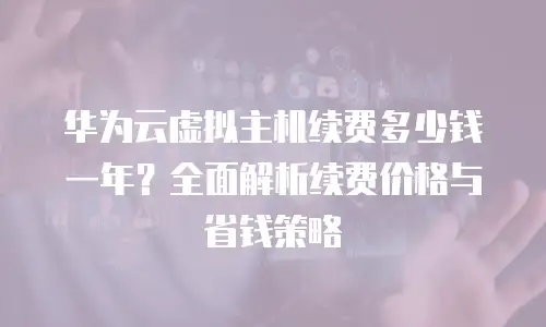 华为云虚拟主机续费多少钱一年？全面解析续费价格与省钱策略