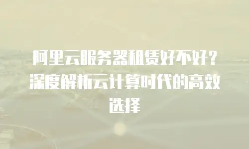 阿里云服务器租赁好不好？深度解析云计算时代的高效选择