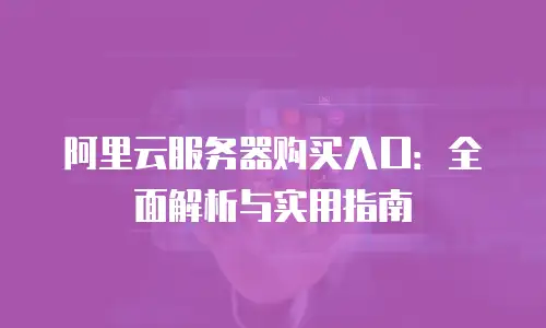阿里云服务器购买入口：全面解析与实用指南