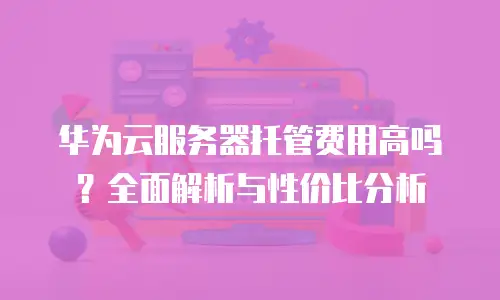 华为云服务器托管费用高吗？全面解析与性价比分析