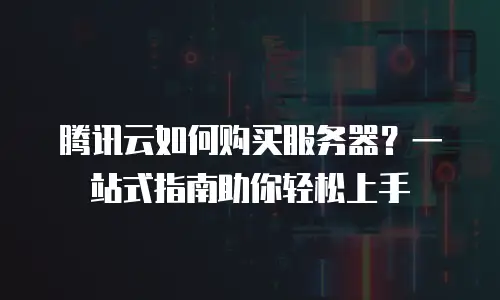 腾讯云如何购买服务器？一站式指南助你轻松上手