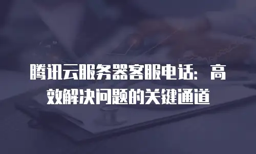 腾讯云服务器客服电话：高效解决问题的关键通道