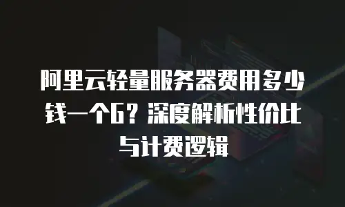 阿里云轻量服务器费用多少钱一个G？深度解析性价比与计费逻辑