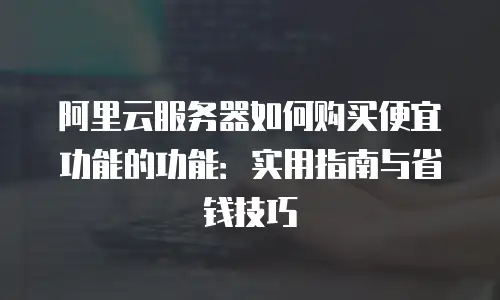 阿里云服务器如何购买便宜功能的功能：实用指南与省钱技巧