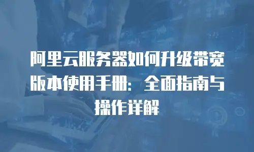 阿里云服务器如何升级带宽版本使用手册：全面指南与操作详解