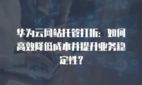 华为云网站托管打折：如何高效降低成本并提升业务稳定性？