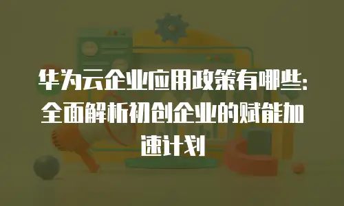 华为云企业应用政策有哪些：全面解析初创企业的赋能加速计划