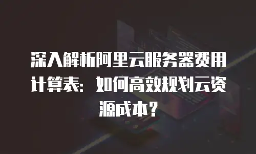 深入解析阿里云服务器费用计算表：如何高效规划云资源成本？