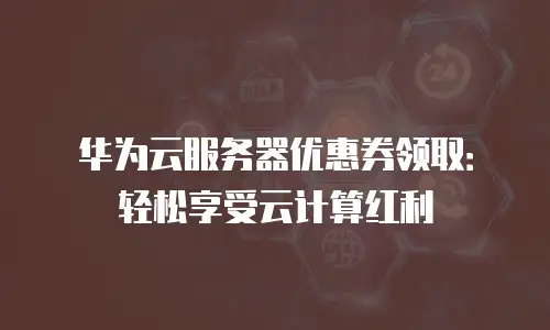 华为云服务器优惠券领取：轻松享受云计算红利