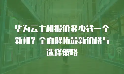华为云主机报价多少钱一个新机？全面解析最新价格与选择策略