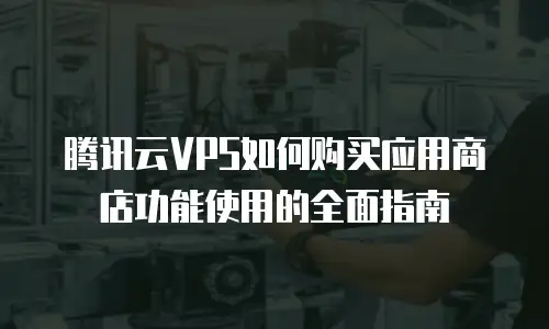 腾讯云VPS如何购买应用商店功能使用的全面指南