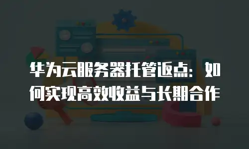 华为云服务器托管返点：如何实现高效收益与长期合作