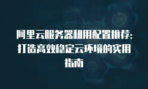 阿里云服务器租用配置推荐：打造高效稳定云环境的实用指南