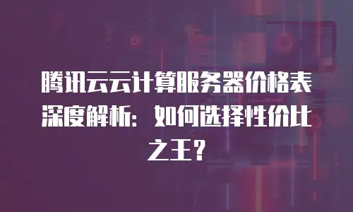 腾讯云云计算服务器价格表深度解析：如何选择性价比之王？