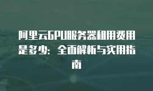 阿里云GPU服务器租用费用是多少：全面解析与实用指南