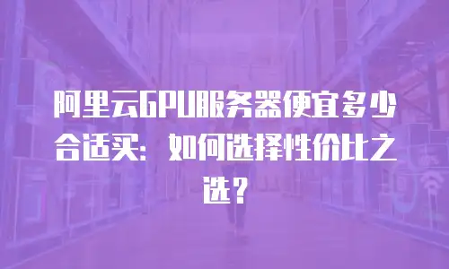 阿里云GPU服务器便宜多少合适买：如何选择性价比之选？