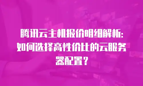 腾讯云主机报价明细解析：如何选择高性价比的云服务器配置？
