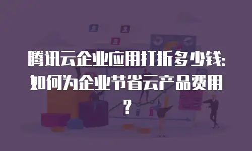 腾讯云企业应用打折多少钱：如何为企业节省云产品费用？
