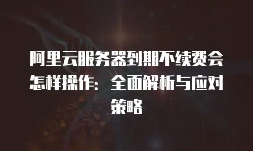 阿里云服务器到期不续费会怎样操作：全面解析与应对策略