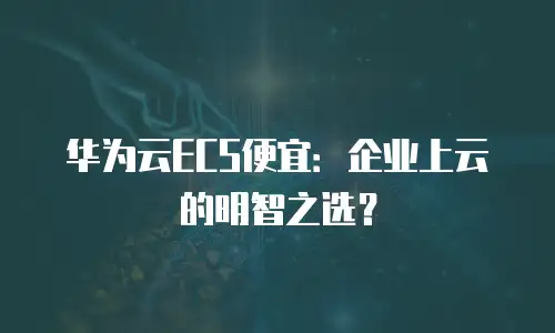 华为云ECS便宜：企业上云的明智之选？