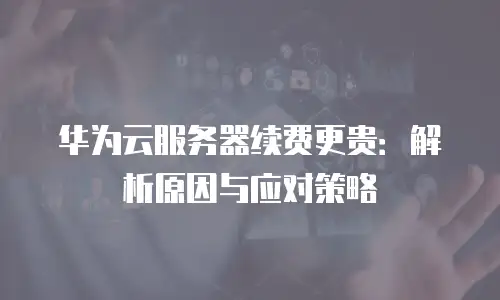 华为云服务器续费更贵：解析原因与应对策略