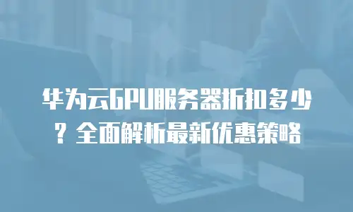 华为云GPU服务器折扣多少？全面解析最新优惠策略