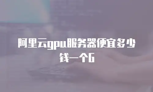 阿里云gpu服务器便宜多少钱一个G