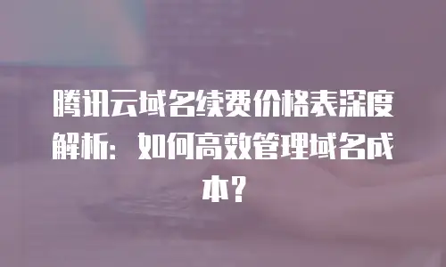 腾讯云域名续费价格表深度解析：如何高效管理域名成本？