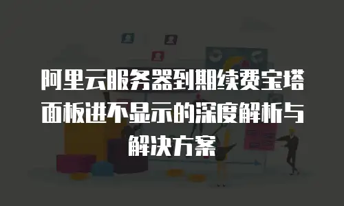 阿里云服务器到期续费宝塔面板进不显示的深度解析与解决方案